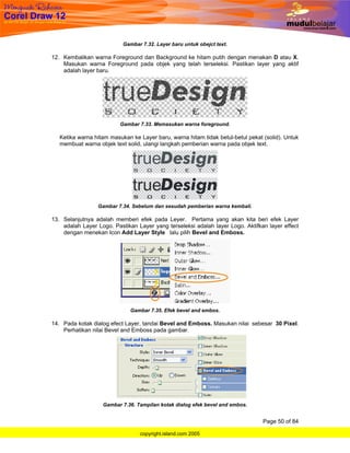 Gambar 7.32. Layer baru untuk obejct text.

12. Kembalikan warna Foreground dan Background ke hitam putih dengan menakan D atau X.
    Masukan warna Foreground pada objek yang telah terseleksi. Pastikan layer yang aktif
    adalah layer baru.




                          Gambar 7.33. Memasukan warna foreground.

   Ketika warna hitam masukan ke Layer baru, warna hitam tidak betul-betul pekat (solid). Untuk
   membuat warna objek text solid, ulangi langkah pemberian warna pada objek text.




                 Gambar 7.34. Sebelum dan sesudah pemberian warna kembali.

13. Selanjutnya adalah memberi efek pada Leyer. Pertama yang akan kita beri efek Layer
    adalah Layer Logo. Pastikan Layer yang terseleksi adalah layer Logo. Aktifkan layer effect
    dengan menekan Icon Add Layer Style lalu pilih Bevel and Emboss.




                              Gambar 7.35. Efek bevel and embos.

14. Pada kotak dialog efect Layer, tandai Bevel and Emboss. Masukan nilai sebesar 30 Pixel.
    Perhatikan nilai Bevel and Emboss pada gambar.




                   Gambar 7.36. Tampilan kotak dialog efek bevel and embos.


                                                                                 Page 50 of 84

                                 copyright.island.com 2005
 