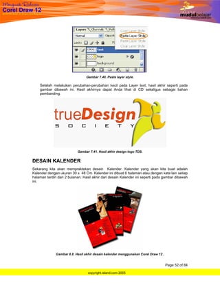 Gambar 7.40. Paste layer style.

    Setelah melakukan perubahan-perubahan kecil pada Layer text, hasil akhir seperti pada
    gambar dibawah ini. Hasil akhirnya dapat Anda lihat di CD sekaligus sebagai bahan
    pembanding.




                           Gambar 7.41. Hasil akhir design logo TDS.


DESAIN KALENDER
Sekarang kita akan mempraktekan desain Kalender. Kalender yang akan kita buat adalah
Kalender dengan ukuran 30 x 48 Cm. Kalender ini dibuat 6 halaman atau dengan kata lain setiap
halaman terdiri dari 2 bulanan. Hasil akhir dari desain Kalender ini seperti pada gambar dibawah
ini.




              Gambar 8.8. Hasil akhir desain kalender menggunakan Corel Draw 12 .


                                                                                    Page 52 of 84

                                  copyright.island.com 2005
 