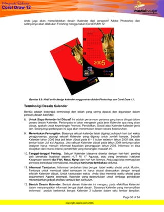 Anda juga akan mempraktekan desain Kalender dari perspectif Adobe Photoshop dan
selanjutnya akan dilakukan Finishing menggunakan CorelDRAW 12.




   Gambar 8.9. Hasil akhir design kalender mnggunakan Adobe Photoshop dan Corel Draw 12 .

Terminoligi Desain Kalender
Berikut adalah beberapa terminologi dan istilah yang sering dipakai dan digunakan dalam
peroses desain kalender;
8. Untuk Siapa Kelender Ini Dibuat? Ini adalah pertanyaan pertama yang harus diingat dalam
   proses desain Kalender. Pertanyaan ini akan mengarah pada jenis Kalender apa yang akan
   dibuat, apakah untuk kepentingan Promosi, Pendidikan, Sosial atau Kalender-kalender jenis
   lain. Selanjutnya pertanyaan ini juga akan menentukan desain secara keseluruhan.
9. Menentukan Penangalan. Biasanya sebuah kalender telah digarap jauh-jauh hari dari waktu
   penggunaanya, apalagi sebuah Kalender yang digarap untuk jumlah banyak. Sebuah
   Kalender tahun 2005 bisa jadi telah dibuat pada 6 – 7 bulan sebelum tahun 2005 tiba, atau
   sekitar bulan Juli s/d Agustus. Jika sebuah Kalender dibuat pada tahun 2004 tentunya calon
   designer harus mencari informasi kevalidan penanggalan tahun 2005. Informasi ini bisa
   didaptkan dari intansi-intansi pemerintah yang menangani masalah ini.
10. Tanggal-tanggal Penting. Sebuah Kalender biasanya disertai dengan hari-hari penting
    baik bersekala Nasional seperti HUT RI 17 Agustus, atau yang bersekala Nasional
    Keagmaan seperti Idul Fitri, Natal, Nyepi dan hari-hari lainnya. Anda juga bisa memasukan
    peristiwa bersekala Internasional, misalnya hari tanpa tembakau sedunia.
11. Infromasi Tambahan. Informasi tambahan bisa berupa tabel waktu sholat untuk Muslim.
    Tentunya untuk membuat tabel semacam ini harus akurat disesuaikan dengan tempat
    wilayah Kalender dibuat. Untuk keakuratan waktu Anda bisa meminta waktu sholat pada
    departement Agama setempat. Kalender yang diperuntukan untuk lembaga pendidikan
    menambahkan jadwal aktifitas kampus dan kurikulum.
12. Bentuk Desain Kalender. Bentuk desain Kalender ini mengacu pada efektifitas Kalender
    dalam menyampaikan informasi berupa objek desain. Biasanya Kalender yang menampilkan
    imformasi produk berbentuk berupa Kalender 2 bulanan dalam satu lembar tampilan.

                                                                               Page 53 of 84

                                 copyright.island.com 2005
 