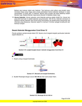 Bahkan satu bulanan dalam satu halaman. Tapi tentunya untuk pilihan yang terakhir akan
   memakan biaya cukup tinggi untuk proses pencetakan karena kalender semacam ini akan
   menampilkan 12 bulan atau 12 halaman. Bentuk yang mungkin tak kalah efektifnya adalah
   Klender meja. Disebut Klender meja karena Klender ini diletakan diatas meja.
13. Ukuran Kalender. Ukuran setandar untuk Kalender gantung adalah 40x60 Cm. Ukuran lain
    yang lebih kecil dari ini adalah kalender yang berukuran 20x 45 Cm. Kalender semacam ini
    biasanya sebuah kelender semi formal yang menonjolkan sisi atraktif tanpa mengurangi nilai
    informasi yang dibawanya. Kalender seperti ini memuat 12 lembar sebagai konsekuensi dari
    kecilnya ruangan.




Desain Kalender Menggunakan Corel Draw 12
Penulis sertakan sample-sample dalam CD. Secara umum langkah-langkah pembuatan kalender
seperti dibawah ini;




          Gambar 8.10. Langkah-langkah desain kalender menggunakan Corel Draw 12




1. Rubah unitnya menjadi Centimeter.




                        Gambar 8.11. Merubah unit menjadi Centimeters.

2. Buatlah Rectangle dengan ukuran 30 X 48 cm. Beri warna dasar hitam.




                            Gambar 8.12. Rectangle 30 cm X 48 cm

                                                                                Page 54 of 84

                                 copyright.island.com 2005
 