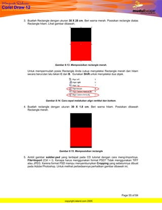 3. Buatlah Rectangle dengan ukuran 30 X 28 cm. Beri warna merah. Posisikan rectangle diatas
   Rectangle hitam. Lihat gambar dibawah;




                        Gambar 8.13. Memposisikan rectangle merah.

  Untuk mempermudah posisi Rectangle Anda cukup menyeleksi Rectangle merah dan hitam
  secara berurutan lalu tekan C dan B. Gunakan Shift untuk menyeleksi dua objek.




                 Gambar 8.14. Cara cepat melakukan align vertikal dan bottom.

4. Buatlah rectangle dengan ukuran 30 X 1.8 cm. Beri warna hitam. Posisikan dibawah
   Rectangle merah.




                            Gambar 8.15. Memposisikan rectangle

5. Ambil gambar soldier.psd yang terdapat pada CD tutorial dengan cara meng-Importnya.
   File>Import (Ctrl + I). Kenapa harus menggunakan format PSD? Tidak menggunakan TIFF
   atau JPEG. Karena format PSD mampu menyembunyikan Cropping yang sebelumnya dibuat
   pada Adobe Photoshop. Untuk melihat perbedaannya perhatikan gambar dibawah ini;




                                                                                Page 55 of 84

                                 copyright.island.com 2005
 