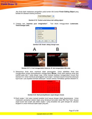 Jika Anda telah melakukan pengeditan pada konten klik tombol Finish Editing Object yang
   terletak kiri dibawah drawing windows.



                      Gambar 8.19. Tombol untuk keluar dari editing object.

8. Tuliskan text “express your imagination”.           Text ditulis menggunakan Lowercase.
   Text>Change Case.




                            Gambar 8.20. Kotak dialog change case




           Gambar 8.21. A. text menggunakan lowercse. B. text mengunakan title case.

9. Selanjutnya Anda akan membuat objek penanggalan. Untuk efektifitas Anda bisa
   menggunakan proses penduplikasian menggunakan Mouse. Untuk lebih jelasnya anda bisa
   melihat pada bab 7 pada design Logo. Untuk ilustrasi duplikasi menggunakan mouse lihat
   Gambar 8.4. Untuk membuat penanggalan buat angka 1 berderet secara horizontal sebanyak
   tujuh buah. Lalu dupilaksi kembali sebanyak 7 secara vertical. Perhatikan gambar dibawah ini;




                    Gambar 8.22. Hasil penduplikasian cepat dengan mouse.

10. Ganti angka 1 (kiri atas) menjadi karakter huruf sesuai dengan objek disampingnya. Untuk
    malakukan perubahan seleksi objek yang dimaksud kemudian tekan F8 (Text Tool). Secara
    cepat kursor text sudah ada dalam angka 1 yang terseleksi lalu ganti dengan S. Lakukan
    langkah ini untuk membuat objek-objek yang lain.



                                                                                  Page 57 of 84

                                  copyright.island.com 2005
 