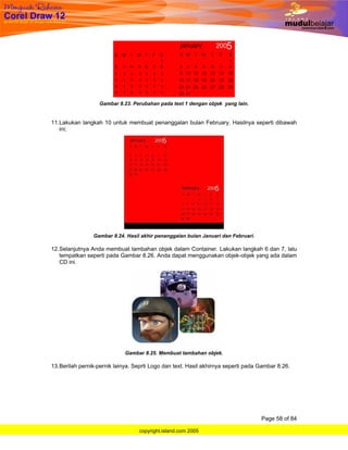 Gambar 8.23. Perubahan pada text 1 dengan objek yang lain.


11. Lakukan langkah 10 untuk membuat penanggalan bulan February. Hasilnya seperti dibawah
    ini;




                 Gambar 8.24. Hasil akhir penanggalan bulan Januari dan Februari.

12. Selanjutnya Anda membuat tambahan objek dalam Container. Lakukan langkah 6 dan 7, lalu
    tempatkan seperti pada Gambar 8.26. Anda dapat menggunakan objek-objek yang ada dalam
    CD ini.




                             Gambar 8.25. Membuat tambahan objek.

13. Berilah pernik-pernik lainya. Seprti Logo dan text. Hasil akhirnya seperti pada Gambar 8.26.




                                                                                    Page 58 of 84

                                   copyright.island.com 2005
 