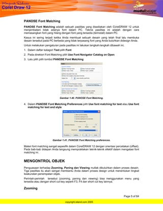 PANOSE Font Matching
PANOSE Font Matching adalah sebuah pasilitas yang disediakan oleh CorelDRAW 12 untuk
menjembatani tidak adanya font dalam PC. Teknis pasilitas ini adalah dengan cara
memasangkan font yang hilang dengan font yang tersedia (terinstall) dalam PC.
Kasus ini sering terjadi ketika Anda membuat sebuah desain yang telah final lalu membuka
desain tersebut pada PC berbeda yang tidak terpasang font yang Anda butuhkan didesign Anda.
Untuk melakukan pengaturan pada pasilitas ini lakukan langkah-langkah dibawah ini;
1. Dalam daftar katagori Text pilih Font
2. Pada direktori Font Matching pilih Use Font Navigator Catalog on Open
3. Lalu pilih pilih tombol PANOSE Font Matching




                              Gambar 1.40. PANOSE Font Matching.

4. Dalam PANOSE Font Matching Preferences pilih Use font matching for text atau Use font
   matching for text and style




                        Gambar 1.41. PANOSE Font Matching preferences.

Materi font matching sangat sepesifik dalam CorelDRAW 12 dengan orientasi percetakan (offset).
Pada bab-bab didepan Anda langsung mempraktekan teknik-teknik efektif dalam mengatasi font
matching ini.


MENGONTROL OBJEK
Penguasaan terhadap Zooming, Paning dan Viewing mutlak dibutuhkan dalam proses desain.
Tiga pasilitas itu akan sangat membantu Anda dalam proses design untuk menentukan tingkat
keakuratan penempatan objek.
Perintah-perintah tersebut (zooming, paning dan viewing) bisa menggunakan menu yang
tersedia atau dengan short cut key seperti F3, F4 dan short cut key lainnya.

Zooming

                                                                                 Page 5 of 84

                                  copyright.island.com 2005
 