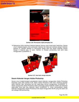 Gambar 8.26. Penempatan objek pelengkap lain.

14. Selanjutnya Anda membuat halaman-halaman lainnya untuk bulan-bulan berikutnya. Secara
    umum langkah-langkah untuk pembuatan halaman lain tidak jauh berbeda dengan halaman
    pertama ini. Gambar dibawah ini menunjukan design akhir dari desain Kalender sampai
    dengan 6 halaman atau 12 bulan. Gambar ini menjadi pembanding hasil akhir kerja
    menggunakan CorelDRAW 12.




                          Gambar 8.27. Hasil akhir design kalender.

Desain Kalender dengan Adobe Photoshop
Secara umum langkah-langkah penyelesaian desain Kalender menggunakan Adobe Photoshop
tergambar pada pada Gambar 8.28. Dalam Adobe Photoshop Anda akan membuat tampilan
dasar Kalender saja. Sementara text dan objek-objek lainnya menggunakan CorelDRAW 12.
Alasan penggunaan Adobe Photoshop dalam pembuatan desain Kalender adalah ada beberapa
objek-objek yang tidak bisa dilakukan dalam CorelDRAW 12. Untuk mempraktekan desain
Kelender menggunakan Adobe Photoshop Anda dapat menggunakan file-file yang ada dalam CD
dan sebagai hasil pembanding.


                                                                            Page 59 of 84

                                copyright.island.com 2005
 