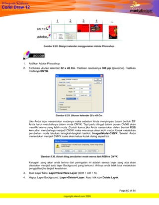 Gambar 8.28. Design kalender menggunakan Adobe Photoshop .




1.   Aktifkan Adobe Photoshop.
2.   Tentukan ukuran kalender 32 x 40 Cm. Pastikan resolusinya 300 ppi (pixel/inci). Pastikan
     modenya CMYK.




                          Gambar 8.29. Ukuran kalender 30 x 48 Cm .

     Jika Anda lupa menentukan modenya maka sebelum Anda menyimpan dalam bentuk TIF
     Anda harus merubahnya dalam mode CMYK. Tapi perlu diingat dalam proses CMYK akan
     memiliki warna yang lebih muda. Contoh kasus jika Anda menentukan dalam bentuk RGB
     kemudian merubahnya menjadi CMYK maka warnanya akan lebih muda. Untuk melakukan
     perubahan mode lakukan lanngkah-langkah berikut. Image>Mode>CMYK. Setelah Anda
     menentukan menjadi CMYK maka akan keluar kotak dialog seperti ini.




              Gambar 8.30. Kotak dilog perubahan mode warna dari RGB ke CMYK.

     Kerugian yang akan anda terima dari peringatan ini adalah semua layer yang ada akan
     disatukan menjadi satu layer Background yang terkunci. Artinya anda tidak bisa melakukan
     pengeditan jika terjadi kesalahan.
3.   Buat Layer baru. Layer>New>New Layer (Shift + Ctrl + N).
4.   Hapus Layer Background. Layer>Delete>Layer. Atau klik icon Delete Layer.




                                                                                Page 60 of 84

                                 copyright.island.com 2005
 