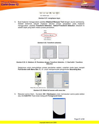 Gambar 8.31. menghapus layer.

5.     Buat lingkaran menggunakan pasilitas Elliptical Marquee Tool dengan ukuran sembarang.
       Setelah terbentuk sebuah lingkaran lakukan proses pengeditan pada lingkaran
       menggunakan pasilitas Transform Selection. Select>Transform Selection. Dibawah ini
       adalah objek yang telah melalui proses perubahan.




                                 Gambar 8.32. Transform selection.




     Gambar 8.32. A. Sebelum. B. Perubahan dengan Transform Selection. C. Hasil akhir Transform
                                             Selection

       Sebelumya untuk memudahkan proses perubahan seleksi, rubahlah mode layer menjadi
       Full Screen with Menu Bar (F), ini untuk mempermudah pengontrolan Bounding Box.




                            Gambar 8.33. Mode full seceen with menu bar.

6.     Masukan warna hitam. Gunakan Alt + Backspace untuk memasukan warna pada seleksi
       atau klik Edit>Fill. Pada kotak dialog pilih Foreground Color.




                                                                                   Page 61 of 84

                                    copyright.island.com 2005
 