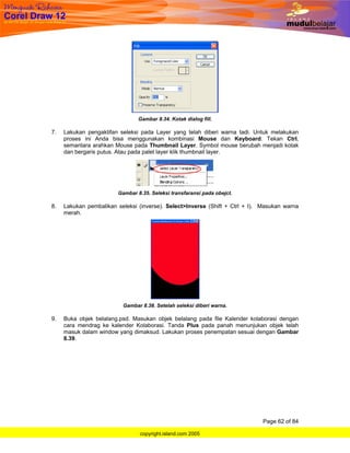 Gambar 8.34. Kotak dialog fill.

7.   Lakukan pengaktifan seleksi pada Layer yang telah diberi warna tadi. Untuk melakukan
     proses ini Anda bisa menggunakan kombinasi Mouse dan Keyboard. Tekan Ctrl,
     semantara arahkan Mouse pada Thumbnail Layer. Symbol mouse berubah menjadi kotak
     dan bergaris putus. Atau pada palet layer klik thumbnail layer.




                        Gambar 8.35. Seleksi transfaransi pada obejct.

8.   Lakukan pembalikan seleksi (inverse). Select>Inverse (Shift + Ctrl + I). Masukan warna
     merah.




                          Gambar 8.38. Setelah seleksi diberi warna.

9.   Buka objek belalang.psd. Masukan objek belalang pada file Kalender kolaborasi dengan
     cara mendrag ke kalender Kolaborasi. Tanda Plus pada panah menunjukan objek telah
     masuk dalam window yang dimaksud. Lakukan proses penempatan sesuai dengan Gambar
     8.39.




                                                                             Page 62 of 84

                                copyright.island.com 2005
 