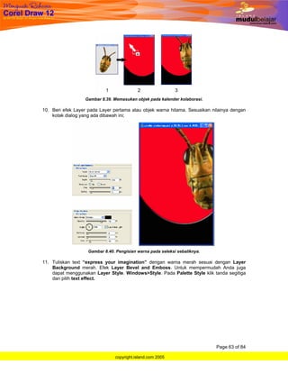 Gambar 8.39. Memasukan objek pada kalender kolaborasi.

10. Beri efek Layer pada Layer pertama atau objek warna hitama. Sesuaikan nilainya dengan
    kotak dialog yang ada dibawah ini;




                    Gambar 8.40. Pengisian warna pada seleksi sebaliknya.

11. Tuliskan text “express your imagination” dengan warna merah sesuai dengan Layer
    Background merah. Efek Layer Bevel and Emboss. Untuk mempermudah Anda juga
    dapat menggunakan Layer Style. Windows>Style. Pada Palette Style klik tanda segitiga
    dan pilih text effect.




                                                                            Page 63 of 84

                                copyright.island.com 2005
 