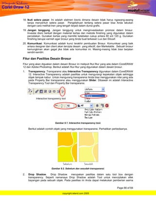 18. Ikuti selera pasar. Ini adalah statmen bisnis dimana desain tidak harus ngawang-awang
    tanpa menyentuh selera pasar. Pengetahuan tentang selera pasar bisa Anda lakukan
    dengan cara melihat tren yang tengah terjadi dalam dunia grafis.
19. Jangan tanggung. Jangan tanggung untuk menginvestasikan promosi dalam brosur.
    Investai disini berkait dengan material kertas dan metode finishing yang digunakan dalam
    percetakan. Gunakan kertas yang memiliki ketebalan cukup antara 80 s/d 120 g. Gunakan
    finishing berupa varnish agar brosur yang Anda buat terkesan Lux dan Eklusif.
20. Komunikasi. Komunikasi adalah kunci terakhir pembuatan Brosur. Komunikasi yang baik
    antara designer dan client akan tercipta desain yang efectif, dan Marketable. Sebuah brosur
    kemungkinan akan gagal jika tidak ada komunikai ini. Masing-masing tidak bisa berjalan
    sendiri-sendiri.

Fitur dan Pasilitas Desain Brosur
Fitur yang akan diguakan dalam desain Brosur ini meliputi fitur-fitur yang ada dalam CorelDRAW
12 dan Adobe Photoshop. Berikut adalah fitur-fitur yang digunakan dalam desain brosur.
1.   Transparency. Transparansi atau Interactive Transparency digunakan dalam CorelDRAW
     12. Interactive Transparency adalah pasilitas untuk mengurangi kepekatan objek sehingga
     objek tampak kabur. Untuk mengurang transparensi Anda bisa menggunakan nilai yang ada
     pada Property Bar transparansi atau menggunakan Slider. Dibawah ini adalah Interactive
     Transparency Tool dan Property Bar transparansi.




                           Gambar 9.1. Interactive transparancy tool.

     Berikut adalah contoh objek yang menggunakan transparansi. Perhatikan perbedaanya.




                        Gambar 9.2. Sebelum dan sesudah transparansi.

2.   Drop Shadow.     Drop Shadow     merupakan pasilitas dalam satu tool box dengan
     transparency. Seperti namanaya Drop Shadow adalah Tool untuk menciptakan efek
     bayangan pada sebuah objek. Pada pasilitas ini Anda dapat melakukan pemberian warna

                                                                                 Page 66 of 84

                                  copyright.island.com 2005
 