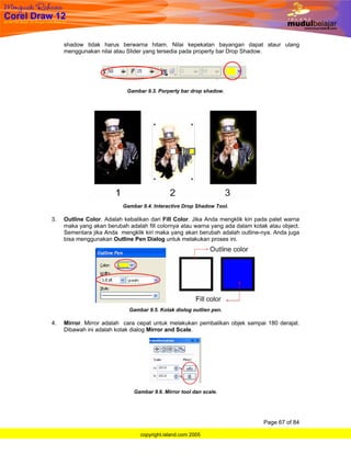 shadow tidak harus berwarna hitam. Nilai kepekatan bayangan dapat ataur ulang
     menggunakan nilai atau Slider yang tersedia pada property bar Drop Shadow.




                            Gambar 9.3. Porperty bar drop shadow.




                           Gambar 9.4. Interactive Drop Shadow Tool.

3.   Outline Color. Adalah kebalikan dari Fill Color. Jika Anda mengklik kiri pada palet warna
     maka yang akan berubah adalah fill colornya atau warna yang ada dalam kotak atau object.
     Sementara jika Anda mengklik kiri maka yang akan berubah adalah outline-nya. Anda juga
     bisa menggunakan Outline Pen Dialog untuk melakukan proses ini.




                             Gambar 9.5. Kotak diolog outlien pen.

4.   Mirror. Mirror adalah cara cepat untuk melakukan pembalikan objek sampai 180 derajat.
     Dibawah ini adalah kotak dialog Mirror and Scale.




                               Gambar 9.6. Mirror tool dan scale.




                                                                                Page 67 of 84

                                 copyright.island.com 2005
 