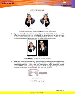 Gambar 9.7. Sebelum dan sesudah menggunakan mirror tool dan scale.

5.   Ungroup. File berformat psd ketika diimport pada CorelDRAW 12. Pasilitas ini untuk
     memecah object file berformat PSD. Karena ketika file berformat ini diimport ke CorelDRAW
     12 semua objek akan disatukan dengan backgroundnya. Gunakan pasilitas ini untuk
     memisahkannya. Dibawah perbedaan objek yang telah di-ungroup dan belum;




                      Gambar 9.8. Obejk sebelum dan sesudah di-ungroup

6.   Level. Level adalah sebuah cara untuk mengembalikan kecerahan sebuah object. Pasilitas
     ini   terdapat   dalam    Adobe    Photoshop.     Untuk   mengakses   pasilitas    ini.
     Image>adjustment>level.    Anda juga bisa menggunakan layer adjustment dimana
     adjustment tidak secara langsung mempengaruhi object sehingga memungkinkan anda
     melakukan pengoreksian ulang pada object yang telah anda beri level.




                                 Gambar 9.9. Level pada objek.




                                                                                  Page 68 of 84

                                 copyright.island.com 2005
 