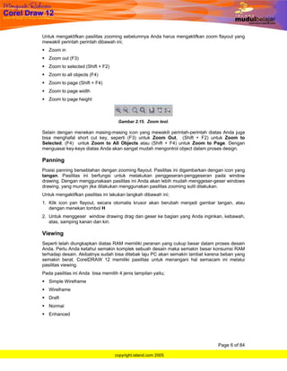 Untuk mengaktifkan pasilitas zooming sebelumnya Anda harus mengaktifkan zoom flayout yang
mewakili perintah perintah dibawah ini;
   Zoom in
   Zoom out (F3)
   Zoom to selected (Shift + F2)
   Zoom to all objects (F4)
   Zoom to page (Shift + F4)
   Zoom to page width
   Zoom to page height



                                     Gambar 2.15. Zoom tool.

Selain dengan menekan masing-masing icon yang mewakili perintah-perintah diatas Anda juga
bisa menghafal short cut key, seperti (F3) untuk Zoom Out, (Shift + F2) untuk Zoom to
Selected, (F4) untuk Zoom to All Objects atau (Shift + F4) untuk Zoom to Page. Dengan
menguasai key-keys diatas Anda akan sangat mudah mengontrol object dalam proses design.

Panning
Posisi panning berseblahan dengan zooming flayout. Pasilitas ini digambarkan dengan icon yang
tangan. Pasilitas ini berfungsi untuk melakukan penggeseran-penggeseran pada window
drawing. Dengan menggunakaan pasilitas ini Anda akan lebih mudah menggeser-geser windows
drawing, yang mungin jika dilakukan menggunakan pasilitas zooming sulit dilakukan.
Untuk mengaktifkan pasilitas ini lakukan langkah dibawah ini;
1. Klik icon pan flayout, secara otomatis krusor akan berubah menjadi gambar tangan, atau
   dengan menekan tombol H
2. Untuk menggeser window drawing drag dan geser ke bagian yang Anda inginkan, kebawah,
   atas, samping kanan dan kiri.

Viewing
Seperti telah diungkapkan diatas RAM memiliki peranan yang cukup besar dalam proses desain
Anda. Perlu Anda ketahui semakin komplek sebuah desain maka semakin besar konsumsi RAM
terhadap desain. Akibatnya sudah bisa ditebak laju PC akan semakin lambat karena beban yang
semakin berat. CorelDRAW 12 memiliki pasilitas untuk menangani hal semacam ini melalui
pasilitas viewing.
Pada pasilitas ini Anda bisa memilih 4 jenis tampilan yaitu;
   Simple Wireframe
   Wireframe
   Draft
   Normal
   Enhanced




                                                                                Page 6 of 84

                                   copyright.island.com 2005
 