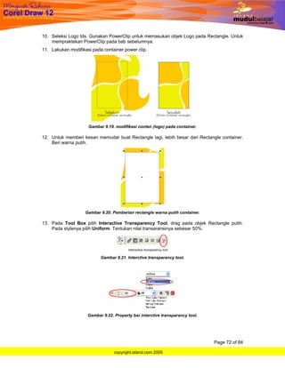 10. Seleksi Logo tds. Gunakan PowerClip untuk memasukan objek Logo pada Rectangle. Untuk
    mempraktekan PowerClip pada bab sebelumnya.
11. Lakukan modifikasi pada container power clip.




                     Gambar 9.19. modifikasi conten (logo) pada container.

12. Untuk memberi kesan memudar buat Rectangle lagi, lebih besar dari Rectangle container.
    Beri warna putih.




                    Gambar 9.20. Pemberian rectangle warna putih container.

13. Pada Tool Box pilih Interactive Transparency Tool, drag pada objek Rectangle putih.
    Pada stylenya pilih Uniform. Tentukan nilai transaransinya sebesar 50%.




                           Gambar 9.21. Interctive transparancy tool.




                     Gambar 9.22. Property bar interctive transparancy tool.




                                                                               Page 72 of 84

                                  copyright.island.com 2005
 