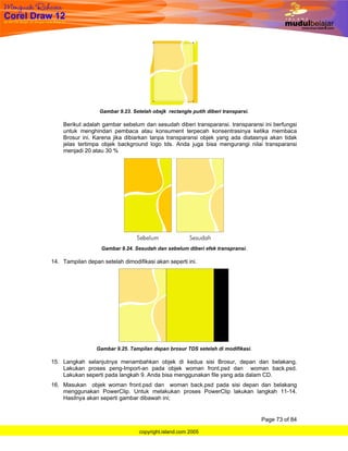 Gambar 9.23. Setelah obejk rectangle putih diberi transparsi.

    Berikut adalah gambar sebelum dan sesudah diberi transparansi. transparansi ini berfungsi
    untuk menghindari pembaca atau konsument terpecah konsentrasinya ketika membaca
    Brosur ini. Karena jika dibiarkan tanpa transparansi objek yang ada diatasnya akan tidak
    jelas tertimpa objek background logo tds. Anda juga bisa mengurangi nilai transparansi
    menjadi 20 atau 30 %




                   Gambar 9.24. Sesudah dan sebelum diberi efek transpransi.

14. Tampilan depan setelah dimodifikasi akan seperti ini.




                 Gambar 9.25. Tampilan depan brosur TDS setelah di modifikasi.

15. Langkah selanjutnya menambahkan objek di kedua sisi Brosur, depan dan belakang.
    Lakukan proses peng-Import-an pada objek woman front.psd dan woman back.psd.
    Lakukan seperti pada langkah 9. Anda bisa menggunakan file yang ada dalam CD.
16. Masukan objek woman front.psd dan woman back.psd pada sisi depan dan belakang
    menggunakan PowerClip. Untuk melakukan proses PowerClip lakukan langkah 11-14.
    Hasilnya akan seperti gambar dibawah ini;


                                                                                  Page 73 of 84

                                  copyright.island.com 2005
 