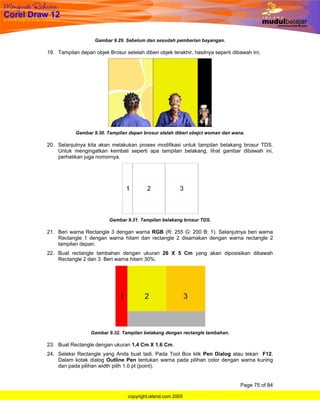 Gambar 9.29. Sebelum dan sesudah pemberian bayangan.

19. Tampilan depan objek Brosur setelah diberi objek terakhir, hasilnya seperti dibawah ini;




            Gambar 9.30. Tampilan depan brosur stelah diberi obejct woman dan wana.

20. Selanjutnya kita akan melakukan proses modifikasi untuk tampilan belakang brosur TDS.
    Untuk mengingatkan kembali seperti apa tampilan belakang, lihat gambar dibawah ini,
    perhatikan juga nomornya.




                          Gambar 9.31. Tampilan belakang brosur TDS.

21. Beri warna Rectangle 3 dengan warna RGB (R: 255 G: 200 B: 1). Selanjutnya beri warna
    Rectangle 1 dengan warna hitam dan rectangle 2 disamakan dengan warna rectangle 2
    tampilan depan.
22. Buat rectangle tambahan dengan ukuran 26 X 5 Cm yang akan diposisikan dibawah
    Rectangle 2 dan 3. Beri warna hitam 30%.




                  Gambar 9.32. Tampilan belakang dengan rectangle tambahan.

23. Buat Rectangle dengan ukuran 1.4 Cm X 1.6 Cm.
24. Seleksi Rectangle yang Anda buat tadi. Pada Tool Box klik Pen Dialog atau tekan F12.
    Dalam kotak dialog Outline Pen tentukan warna pada pilihan color dengan warna kuning
    dan pada pilihan width pilih 1.0 pt (point).


                                                                                   Page 75 of 84

                                  copyright.island.com 2005
 
