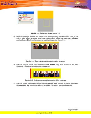 Gambar 9.33. Outlien pen dengan ukuran 1.0.

25. Duplikat Rectangle menjadi lima bagian. Lalu masing-masing masukan object men_1 s/d
    men_5 pada setiap rectangle. Anda bisa menggunakan object man pada CD. Gunakan
    pasilitas PowerClip. Posisikan objeknya seperti pada gambar dibawah ini;




                 Gambar 9.34. Objek man setelah dimasukan dalam rectangle.

26. Lakukan langkah diatas untuk membuat objek women yang akan diposisikan kiri atas
    Rectangle 2. Hasilnya seperti Gambar dibawah ini;




               Gambar 9.35. Obejct woman setelah dimasukan dalam rectangle.

27. Lakukan proses pembalikan dengan pasilitas Mirror Tool. Pasilitas ini dapat ditemukan
    pada Property Bar ketika objek wana ini terseleksi. Perhatikan gambar dibawah ini.




                                                                              Page 76 of 84

                                copyright.island.com 2005
 