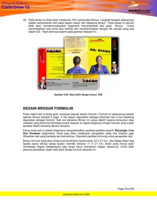30. Pada tahap ini Anda telah melakukan 70% pembuatan Brosur. Langkah-langkah selanjutnya
    adalah penambahan text pada bagian depan dan belakang Brosur. Pada tahap ini penulis
    tidak akan mendemonstrasikan bagimana menambahkan text pada Brosur. Untuk
    menambahkan text anda bisa melihat dan membandingkan dengan file sample yang ada
    dalam CD. Hasil akhirnya seperti pada gambar dibawah ini;




                           Gambar 9.40. Hasil akhir design brosur TDS.




DESAIN BROSUR FORMULIR
Pada materi kali ini Anda akan membuat sebuah desain formulir. Formulir ini sebenarnya adalah
sebuah Brosur berlipat 3 (tiga). 3 Sisi depan digunakan sebagai informasi dan 3 sisi belakang
digunakan sebagai formulir. Dari sisi efesiensi Brosur ini cukup efektif, karena konsumen atau
nasabah yang berminat terhadap produk layanan itu dapat langsung mengisi formulir yang sudah
tersedia dalam lembaran Brosur tersebut.
Fokus Anda kali ini adalah bagimana mengoptimalkan pasilitas-pasilitas seperti; Rectangle, Line
Dan Perataan (alignment). Anda juga akan melakukan pengeditan pada text tertentu agar
dihasilkan text yang berbeda dari text aslinya. Ditambah pasilitas trimming untuk pengeditan text.
Brosur formulir yang akan Anda buat berdimensi keseluruhan 33 X 21 Cm. Jika dibagi dalam tiga
lipatan sama artinya setiap lipatan memiliki dimensi 11 X 21 Cm. Disini anda hanya akan
mendesign bagian belakangnya saja tanpa harus mendesain bagian depannya. Untuk lebih
jelasnya perhatikan objek hasil akhir design formulir dibawah ini;




                                                                                   Page 78 of 84

                                   copyright.island.com 2005
 