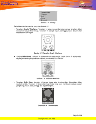 Gambar 2.16. Viewing

Perhatikan gambar-gambar yang ada dibawah ini;
  Tampilan Simple Wireframe. Tampilan ini akan menyembunyikan semua tampilan dalam
  monocrom keculai line bitmap. Tampilan ini sangat ringan, sehingga proses desain akan
  terasa cepat dan ringan.




                          Gambar 2.17. Tampilan Simple Wireframe.

  Tampilan Wireframe. Tampilan ini lebih berat dari sebelumnya. Dalam pilihan ini ditampilkan
  segala jenis effect yang diberikan, seperti drop shadow, counter dll.




                              Gambar 2.18. Tampilan Wireframe

  Tampilan Draft. Dalam tampilan ini semua image atau drawing akan ditampilkan dalam
  resolusi rendah. Tampilan ini disarankan bagi Anda yang akan mendesain sebuah desain
  yang mengunakan resolusi tinggi dan object komplek.




                                 Gambar 2.19. Tampilan Draft




                                                                                  Page 7 of 84

                                 copyright.island.com 2005
 