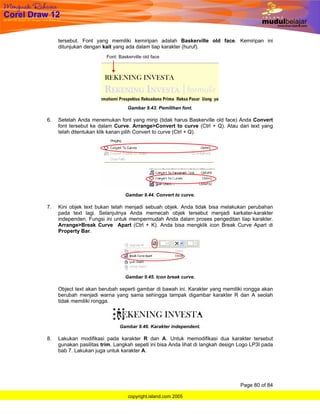tersebut. Font yang memiliki kemiripan adalah Baskerville old face. Kemiripan ini
     ditunjukan dengan kait yang ada dalam tiap karakter (huruf).




                                  Gambar 9.43. Pemilihan font.

6.   Setelah Anda menemukan font yang mirip (tidak harus Baskerville old face) Anda Convert
     font tersebut ke dalam Curve. Arrange>Convert to curve (Ctrl + Q). Atau dari text yang
     telah ditentukan klik kanan pilih Convert to curve (Ctrl + Q).




                                 Gambar 9.44. Convert to curve.

7.   Kini objek text bukan telah menjadi sebuah objek. Anda tidak bisa melakukan perubahan
     pada text lagi. Selanjutnya Anda memecah objek tersebut menjadi karkater-karakter
     independen. Fungsi ini untuk mempermudah Anda dalam proses pengeditan tiap karakter.
     Arrange>Break Curve Apart (Ctrl + K). Anda bisa mengklik icon Break Curve Apart di
     Property Bar.




                                 Gambar 9.45. Icon break curve.

     Object text akan berubah seperti gambar di bawah ini. Karakter yang memiliki rongga akan
     berubah menjadi warna yang sama sehingga tampak digambar karakter R dan A seolah
     tidak memiliki rongga.



                               Gambar 9.46. Karakter independent.

8.   Lakukan modifikasi pada karakter R dan A. Untuk memodifikasi dua karakter tersebut
     gunakan pasilitas trim. Langkah sepeti ini bisa Anda lihat di langkah design Logo LP3I pada
     bab 7. Lakukan juga untuk karakter A.




                                                                                  Page 80 of 84

                                  copyright.island.com 2005
 