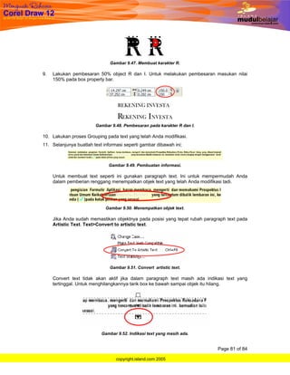 Gambar 9.47. Membuat karakter R.

9.   Lakukan pembesaran 50% object R dan I. Untuk melakukan pembesaran masukan nilai
     150% pada box property bar.




                        Gambar 9.48. Pembesaran pada karakter R dan I.

10. Lakukan proses Grouping pada text yang telah Anda modifikasi.
11. Selanjunya buatlah text informasi seperti gambar dibawah ini;



                              Gambar 9.49. Pembuatan informasi.

     Untuk membuat text seperti ini gunakan paragraph text. Ini untuk mempermudah Anda
     dalam pemberian renggang menempatkan objek text yang telah Anda modifikasi tadi.




                             Gambar 9.50. Menempatkan objek text.

     Jika Anda sudah memastikan objektnya pada posisi yang tepat rubah paragraph text pada
     Artistic Text. Text>Convert to artistic text.




                               Gambar 9.51. Convert artistic text.

     Convert text tidak akan aktif jika dalam paragraph text masih ada indikasi text yang
     tertinggal. Untuk menghilangkannya tarik box ke bawah sampai objek itu hilang.




                           Gambar 9.52. Indikasi text yang masih ada.


                                                                             Page 81 of 84

                                  copyright.island.com 2005
 