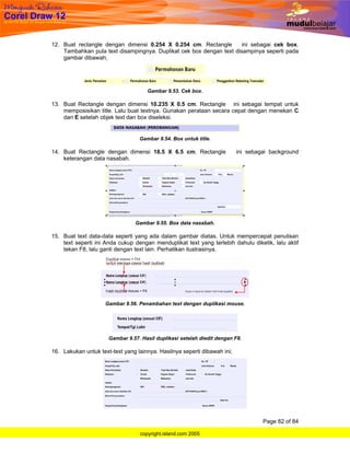 12. Buat rectangle dengan dimensi 0.254 X 0.254 cm. Rectangle         ini sebagai cek box.
    Tambahkan pula text disampingnya. Duplikat cek box dengan text disampinya seperti pada
    gambar dibawah;




                                     Gambar 9.53. Cek box.

13. Buat Rectangle dengan dimensi 10.235 X 0.5 cm. Rectangle ini sebagai tempat untuk
    memposisikan title. Lalu buat textnya. Gunakan perataan secara cepat dengan menekan C
    dan E setelah objek text dan box diseleksi.


                                  Gambar 9.54. Box untuk title.

14. Buat Rectangle dengan dimensi 18.5 X 6.5 cm. Rectangle                ini sebagai background
    keterangan data nasabah.




                                Gambar 9.55. Box data nasabah.

15. Buat text data-data seperti yang ada dalam gambar diatas. Untuk mempercepat penulisan
    text seperti ini Anda cukup dengan menduplikat text yang terlebih dahulu diketik, lalu aktif
    tekan F8, lalu ganti dengan text lain. Perhatikan ilustrasinya.




                     Gambar 9.56. Penambahan text dengan duplikasi mouse.




                      Gambar 9.57. Hasil duplikasi setelah diedit dengan F8.

16. Lakukan untuk text-text yang lainnya. Hasilnya seperti dibawah ini;




                                                                                   Page 82 of 84

                                  copyright.island.com 2005
 