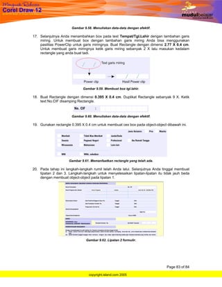 Gambar 9.58. Menuliskan data-data dengan efektif.

17. Selanjutnya Anda menambahkan box pada text Tempat/Tgl.Lahir dengan tambahan garis
    miring. Untuk membuat box dengan tambahan garis miring Anda bisa menggunakan
    pasilitas PowerClip untuk garis miringnya. Buat Rectangle dengan dimensi 2.77 X 0.4 cm.
    Untuk membuat garis miringnya ketik garis miring sebanyak 2 X lalu masukan kedalam
    rectangle yang anda buat tadi.




                             Gambar 9.59. Membuat box tgl.lahir.

18. Buat Rectangle dengan dimensi 0.395 X 0.4 cm. Duplikat Rectangle sebanyak 9 X. Ketik
    text No.CIF disamping Rectangle.



                      Gambar 9.60. Menuliskan data-data dengan efektif.

19. Gunakan rectangle 0.395 X 0.4 cm untuk membuat cex box pada object-object dibawah ini.




                     Gambar 9.61. Memanfaatkan rectangle yang telah ada.

20. Pada tahap ini langkah-langkah rumit telah Anda lalui. Selanjutnya Anda tinggal membuat
    lipatan 2 dan 3. Langkah-langkah untuk menyelesaikan lipatan-lipatan itu tidak jauh beda
    dengan membuat object-object pada lipatan 1.




                               Gambar 9.62. Lipatan 2 formulir.




                                                                              Page 83 of 84

                                 copyright.island.com 2005
 