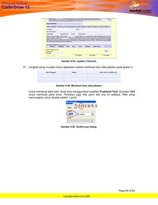 Gambar 9.63. Lipatan 3 formulir.

21. Langkah yang mungkin harus dijelaskan adalah membuat isian data jabatan pada lipatan 2.




                          Gambar 9.64. Membuat isian data jabatan.

    Untuk membuat data isian, Anda bisa menggunakan pasilitas Freehand Tool. Gunakan Ctrl
    untuk membuat garis lurus. Tentukan juga nilai point dari line ini sebesar. Nilai yang
    memungkian untuk dicetak adalah 1 point.




                               Gambar 9.65. Outline pen dialog.




                                                                              Page 84 of 84

                                 copyright.island.com 2005
 
