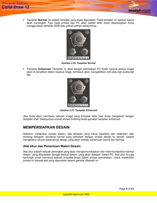 Tampilan Normal. Ini adalah tampilan yang biasa digunakan. Pada tampilan ini resolusi warna
  akan meningkat. Tapi ingat proses laju PC akan sedikit lebih berat dibandingkan Anda
  menggunakan tampilan Draft atau pilihan-pilihan sebelumnya.




                                Gambar 2.20. Tampilan Normal

  Tampilan Enhanced. Tampilan ini akan sangat membebani PC Anda, karena semua image
  akan di tampilkan dalam resolusi tinggi, termasuk akan mengaktifkan anti-alias dan postscript
  fills.




                              Gambar 2.21. Tampilan Enhanced

Jika Anda akan mendisain sebuah image yang komplek lebih baik Anda mengawali dengan
tampilan draft. Selanjutnya unutuk proses finishing Anda gunakan tampilan enhanced.


MEMPERSIAPKAN DESAIN
Sebelum melakukan proses desain, ada tahapan yang harus dipahami dan dilakukan oleh
seorang designer, terutama hal-hal yang berkaitan dengan proses design itu sendiri, seperti
mengetahui ukuran sebenarnya design yang akan dicetak, penentuan warna dan lainnya.

Alat Ukur dan Penentuan Materi Desain
Alat ukur adalah sebuah perangkat yang akan mengkomunikasikan dan memvisulisasikan bentuk
desain yang diharapkan dengan bentuk desain yang akan didesain dalam PC. Alat ukur ini juga
berfungsi untuk membuat sebuah proyeksi biaya dalam proses pencetakan. Untuk melakukan
proses ini banyak alat yang digunakan seperti gambar dibawah ini;




                                                                                  Page 8 of 84

                                 copyright.island.com 2005
 