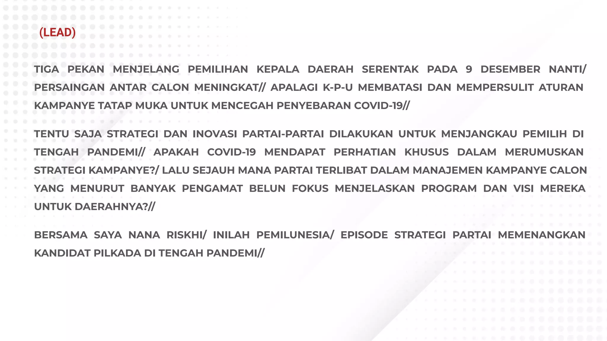 TIGA PEKAN MENJELANG PEMILIHAN KEPALA DAERAH SERENTAK PADA 9 DESEMBER NANTI/
PERSAINGAN ANTAR CALON MENINGKAT// APALAGI K-P-U MEMBATASI DAN MEMPERSULIT ATURAN
KAMPANYE TATAP MUKA UNTUK MENCEGAH PENYEBARAN COVID-19//
TENTU SAJA STRATEGI DAN INOVASI PARTAI-PARTAI DILAKUKAN UNTUK MENJANGKAU PEMILIH DI
TENGAH PANDEMI// APAKAH COVID-19 MENDAPAT PERHATIAN KHUSUS DALAM MERUMUSKAN
STRATEGI KAMPANYE?/ LALU SEJAUH MANA PARTAI TERLIBAT DALAM MANAJEMEN KAMPANYE CALON
YANG MENURUT BANYAK PENGAMAT BELUN FOKUS MENJELASKAN PROGRAM DAN VISI MEREKA
UNTUK DAERAHNYA?//
BERSAMA SAYA NANA RISKHI/ INILAH PEMILUNESIA/ EPISODE STRATEGI PARTAI MEMENANGKAN
KANDIDAT PILKADA DI TENGAH PANDEMI//
(LEAD)
 