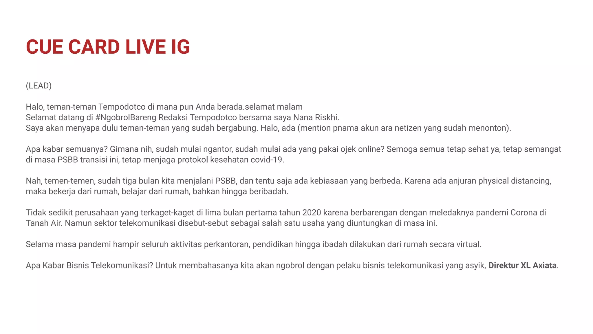 CUE CARD LIVE IG
(LEAD)
Halo, teman-teman Tempodotco di mana pun Anda berada.selamat malam
Selamat datang di #NgobrolBareng Redaksi Tempodotco bersama saya Nana Riskhi.
Saya akan menyapa dulu teman-teman yang sudah bergabung. Halo, ada (mention pnama akun ara netizen yang sudah menonton).
Apa kabar semuanya? Gimana nih, sudah mulai ngantor, sudah mulai ada yang pakai ojek online? Semoga semua tetap sehat ya, tetap semangat
di masa PSBB transisi ini, tetap menjaga protokol kesehatan covid-19.
Nah, temen-temen, sudah tiga bulan kita menjalani PSBB, dan tentu saja ada kebiasaan yang berbeda. Karena ada anjuran physical distancing,
maka bekerja dari rumah, belajar dari rumah, bahkan hingga beribadah.
Tidak sedikit perusahaan yang terkaget-kaget di lima bulan pertama tahun 2020 karena berbarengan dengan meledaknya pandemi Corona di
Tanah Air. Namun sektor telekomunikasi disebut-sebut sebagai salah satu usaha yang diuntungkan di masa ini.
Selama masa pandemi hampir seluruh aktivitas perkantoran, pendidikan hingga ibadah dilakukan dari rumah secara virtual.
Apa Kabar Bisnis Telekomunikasi? Untuk membahasanya kita akan ngobrol dengan pelaku bisnis telekomunikasi yang asyik, Direktur XL Axiata.
 