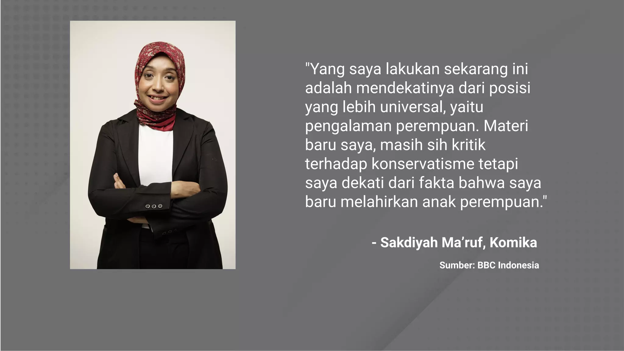 "Yang saya lakukan sekarang ini
adalah mendekatinya dari posisi
yang lebih universal, yaitu
pengalaman perempuan. Materi
baru saya, masih sih kritik
terhadap konservatisme tetapi
saya dekati dari fakta bahwa saya
baru melahirkan anak perempuan."
- Sakdiyah Ma’ruf, Komika
Sumber: BBC Indonesia
 