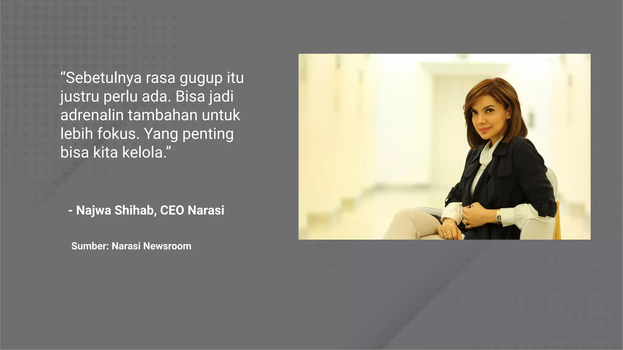 “Sebetulnya rasa gugup itu
justru perlu ada. Bisa jadi
adrenalin tambahan untuk
lebih fokus. Yang penting
bisa kita kelola.”
Sumber: Narasi Newsroom
- Najwa Shihab, CEO Narasi
 