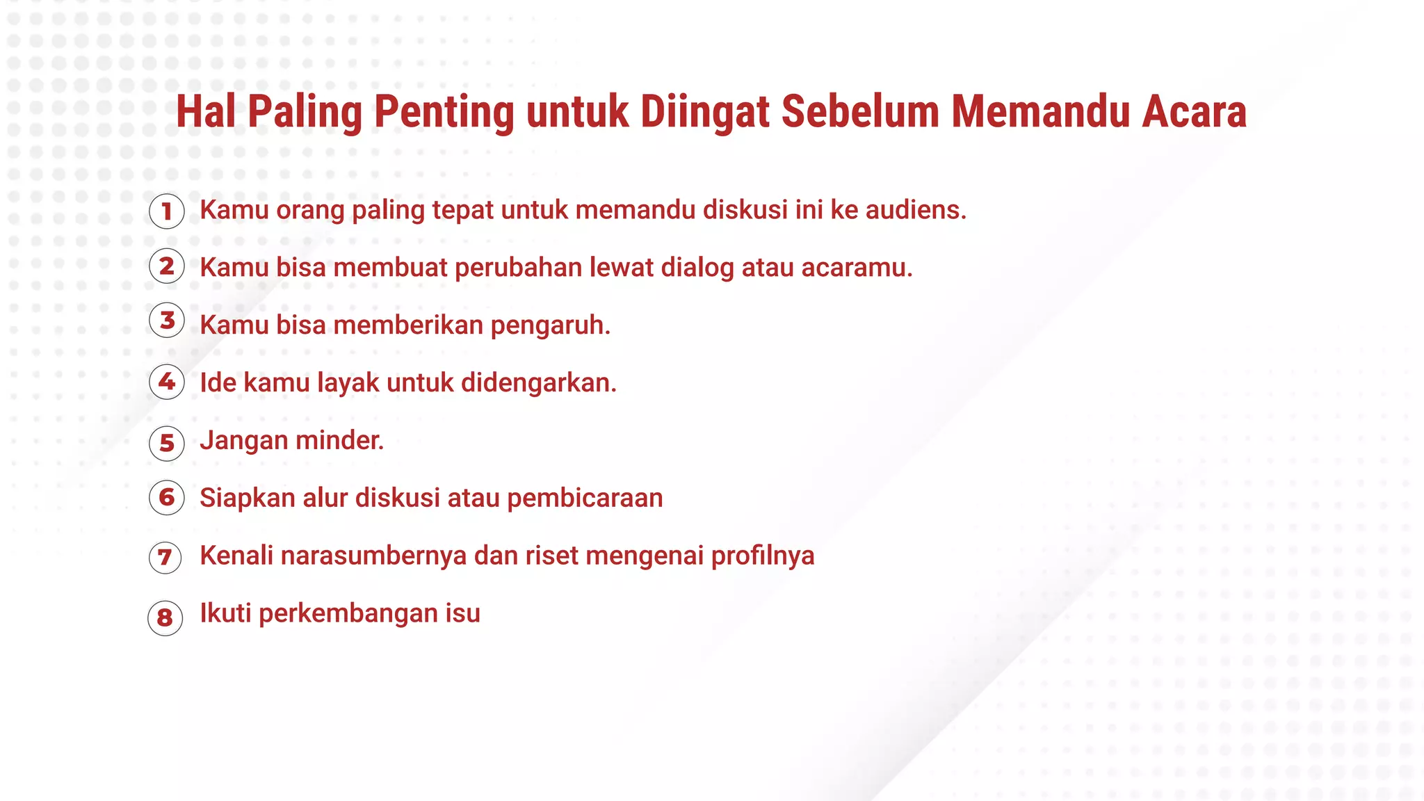 Hal Paling Penting untuk Diingat Sebelum Memandu Acara
Kamu orang paling tepat untuk memandu diskusi ini ke audiens.
Kamu bisa membuat perubahan lewat dialog atau acaramu.
Kamu bisa memberikan pengaruh.
Ide kamu layak untuk didengarkan.
Jangan minder.
Siapkan alur diskusi atau pembicaraan
Kenali narasumbernya dan riset mengenai proﬁlnya
Ikuti perkembangan isu
 