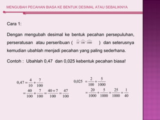 MENGUBAH PECAHAN BIASA KE BENTUK DESIMAL ATAU SEBALIKNYA 
Cara 1: 
Dengan mengubah desimal ke bentuk pecahan persepuluhan, 
... 
... 
... 
perseratusan atau perseribuan ( , , 10 
100 
1000 
) dan seterusnya 
kemudian ubahlah menjadi pecahan yang paling sederhana. 
Contoh : Ubahlah 0,47 dan 0,025 kebentuk pecahan biasa! 
47 
100 
40 7 
100 
7 
7 
100 
0,47 4 
= + 
40 
100 
100 
10 
= + = + = 
1 
40 
25 
1000 
5 
5 
1000 
0,025 2 
= + 
20 
1000 
1000 
100 
= + = = 
 