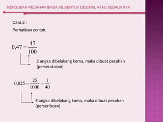 MENGUBAH PECAHAN BIASA KE BENTUK DESIMAL ATAU SEBALIKNYA 
Cara 2 : 
Perhatikan contoh. 
0,47 = 47 
100 
2 angka dibelakang koma, maka dibuat pecahan 
(perseratusan) 
1 
40 
0,025 = 25 = 
1000 
3 angka dibelakang koma, maka dibuat pecahan 
(perseribuan) 
 