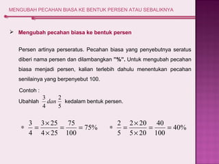 MENGUBAH PECAHAN BIASA KE BENTUK PERSEN ATAU SEBALIKNYA 
 Mengubah pecahan biasa ke bentuk persen 
Persen artinya perseratus. Pecahan biasa yang penyebutnya seratus 
diberi nama persen dan dilambangkan ”%”. Untuk mengubah pecahan 
biasa menjadi persen, kalian terlebih dahulu menentukan pecahan 
senilainya yang berpenyebut 100. 
2 
3 dan 
* 3 = ´ = 75 
= 
75% 
40% 
100 
3 25 
4 25 
4 
´ 
* = ´ 
2 = 40 
= 
100 
2 20 
5 20 
5 
´ 
Ubahlah kedalam bentuk persen. 
5 
4 
Contoh : 
 