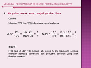 MENGUBAH PECAHAN BIASA KE BENTUK PERSEN ATAU SEBALIKNYA 
 Mengubah bentuk persen menjadi pecahan biasa 
Contoh: 
Ubahlah 25% dan 12,5% ke dalam pecahan biasa 
1 
= 
4 
25 : 25 
= 
100 : 25 
25 
100 
25 %= 
1 
8 
12,5 12,5 :12,5 
12,5% = = = 
100 :12,5 
100 
Ingat!!! 
FPB dari 25 dan 100 adalah 25, untuk itu 25 digunakan sebagai 
bilangan pembagi pembilang dan penyebut pecahan yang akan 
disederhanakan. 
 
