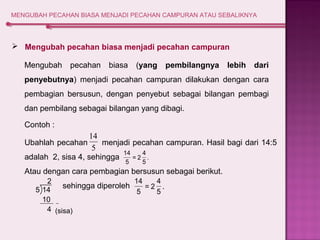 MENGUBAH PECAHAN BIASA MENJADI PECAHAN CAMPURAN ATAU SEBALIKNYA 
 Mengubah pecahan biasa menjadi pecahan campuran 
Mengubah pecahan biasa (yang pembilangnya lebih dari 
penyebutnya) menjadi pecahan campuran dilakukan dengan cara 
pembagian bersusun, dengan penyebut sebagai bilangan pembagi 
dan pembilang sebagai bilangan yang dibagi. 
Contoh : 
14 
Ubahlah pecahan 5 
menjadi pecahan campuran. Hasil bagi dari 14:5 
adalah 2, sisa 4, sehingga 
14 
Atau dengan cara pembagian bersusun sebagai berikut. 
sehingga diperoleh 
4 
. 
5 
= 2 
5 
2 
4 
14 
5 14 . 
10 
4 
5 
= 2 
5 
(sisa) 
 