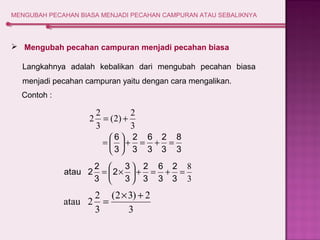 MENGUBAH PECAHAN BIASA MENJADI PECAHAN CAMPURAN ATAU SEBALIKNYA 
 Mengubah pecahan campuran menjadi pecahan biasa 
Langkahnya adalah kebalikan dari mengubah pecahan biasa 
menjadi pecahan campuran yaitu dengan cara mengalikan. 
8 
3 
2 2 = + 
(2) 2 
6 2 
÷ø 
+ = 6 
+ 2 
= 3 
3 
3 
ö 3 
çè 
= æ 
2 
6 
2 
+ = + = 8 ÷ø 
3 
2 3 
= æ ´ 
ö çè 
3 
3 
3 
3 
atau 2 2 
3 
atau 2 2 = ´ + 
(2 3) 2 
3 
3 
3 
3 
Contoh : 
