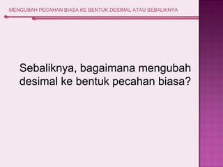 MENGUBAH PECAHAN BIASA KE BENTUK DESIMAL ATAU SEBALIKNYA 
Sebaliknya, bagaimana mengubah 
desimal ke bentuk pecahan biasa? 
 