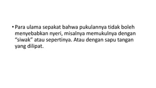 • Para ulama sepakat bahwa pukulannya tidak boleh
menyebabkan nyeri, misalnya memukulnya dengan
“siwak” atau sepertinya. Atau dengan sapu tangan
yang dilipat.
 