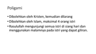 Poligami
• Dibolehkan oleh Kristen, kemudian dilarang
• Dibolehkan oleh Islam, maksimal 4 orang istri
• Rasulullah mengunjungi semua istri di siang hari dan
menggunakan malamnya pada istri yang dapat giliran.
 