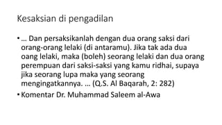 Kesaksian di pengadilan
• … Dan persaksikanlah dengan dua orang saksi dari
orang-orang lelaki (di antaramu). Jika tak ada dua
oang lelaki, maka (boleh) seorang lelaki dan dua orang
perempuan dari saksi-saksi yang kamu ridhai, supaya
jika seorang lupa maka yang seorang
mengingatkannya. … (Q.S. Al Baqarah, 2: 282)
• Komentar Dr. Muhammad Saleem al-Awa
 