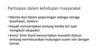 Partisipasi dalam kehidupan masyarakat
• Wanita ikut dalam peperangan sebagai tenaga
kesehatan, tantara
• Aisyah menceritakan tentang lomba lari saat
mengikuti ekspedisi
• Asma’ binti Yazid menceritakan masalah diskusi
tentang membicarakan hubungan suami istri dengan
teman
 