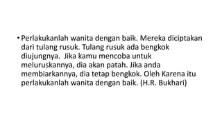 • Perlakukanlah wanita dengan baik. Mereka diciptakan
dari tulang rusuk. Tulang rusuk ada bengkok
diujungnya. Jika kamu mencoba untuk
meluruskannya, dia akan patah. Jika anda
membiarkannya, dia tetap bengkok. Oleh Karena itu
perlakukanlah wanita dengan baik. (H.R. Bukhari)
 