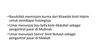 • Rasulullah meminjam kurma dari Khawlah binti Hakim
untuk membayar hutangnya
• Umar menunjuk Asy-Syifa binti Abdullah sebagai
pengontrol pasar di Madinah
• Umar menunjuk Samra’ binti Nuhayk sebagai
pengontrol pasar di Makkah
 