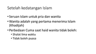 Setelah kedatangan Islam
• Seruan Islam untuk pria dan wanita
• Wanita adalah yang pertama menerima Islam
(Khadijah)
• Perbedaan Cuma saat haid wanita tidak boleh:
• Shalat lima waktu
• Tidak boleh puasa
 