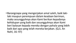 • Barangsiapa yang mengerjakan amal saleh, baik laki-
laki maupun perempuan dalam keadaan beriman,
maka sesungguhnya akan Kami berikan kepadanya
kehidupan yang baik dan sesungguhnya akan Kami
beri balasan kepada mereka dengan pahala yang lebih
baik dari apa yang telah mereka kerjakan. (Q.S. An
Nahl, 16: 97)
 