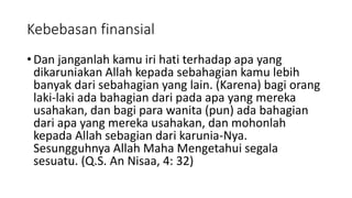 Kebebasan finansial
• Dan janganlah kamu iri hati terhadap apa yang
dikaruniakan Allah kepada sebahagian kamu lebih
banyak dari sebahagian yang lain. (Karena) bagi orang
laki-laki ada bahagian dari pada apa yang mereka
usahakan, dan bagi para wanita (pun) ada bahagian
dari apa yang mereka usahakan, dan mohonlah
kepada Allah sebagian dari karunia-Nya.
Sesungguhnya Allah Maha Mengetahui segala
sesuatu. (Q.S. An Nisaa, 4: 32)
 